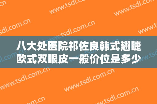 八大处医院祁佐良韩式翘睫欧式双眼皮一般价位是多少费用?好不好?