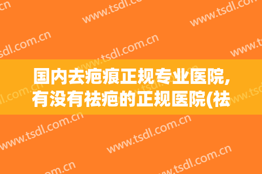 国内去疤痕正规专业医院,有没有祛疤的正规医院(祛疤去美容医院还是正规医院)