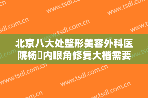 北京八大处整形美容外科医院杨喆内眼角修复大楷需要多少钱?有哪些优势?
