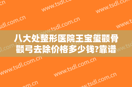 八大处整形医院王宝玺颧骨颧弓去除价格多少钱?靠谱吗?