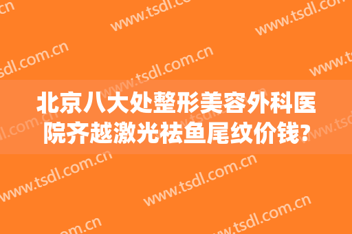 北京八大处整形美容外科医院齐越激光祛鱼尾纹价钱?贵不贵?(八大处整形 激光祛斑 价格)