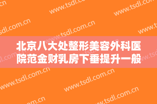 北京八大处整形美容外科医院范金财乳房下垂提升一般多少钱?靠谱吗?