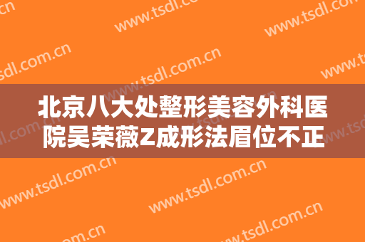 北京八大处整形美容外科医院吴荣薇Z成形法眉位不正整形价格多少钱?靠谱吗?
