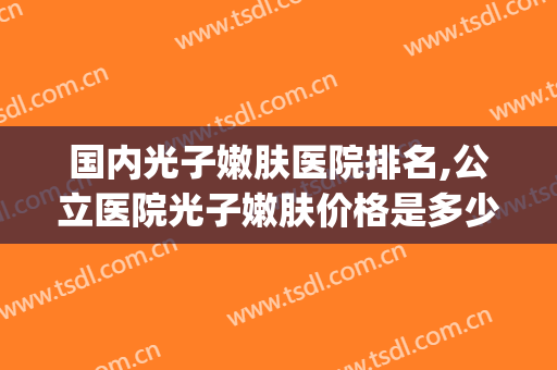国内光子嫩肤医院排名,公立医院光子嫩肤价格是多少(做光子嫩肤医院排名)