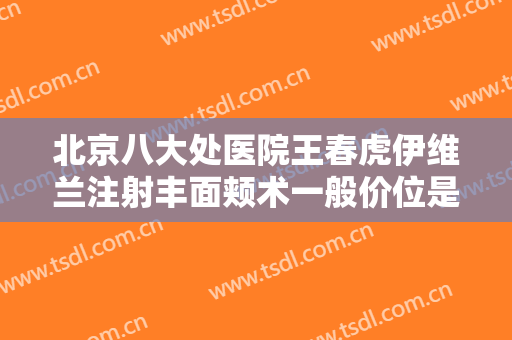 北京八大处医院王春虎伊维兰注射丰面颊术一般价位是多少钱?可靠吗?