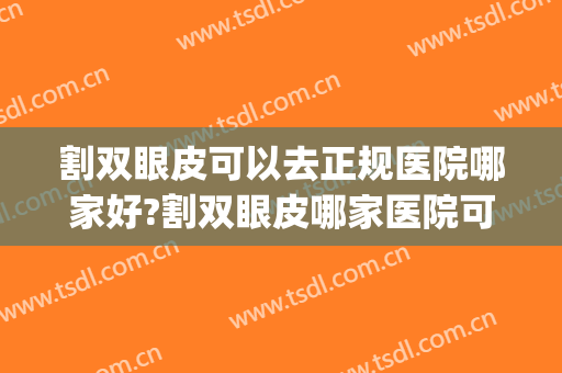 割双眼皮可以去正规医院哪家好?割双眼皮哪家医院可靠(正规割双眼皮的医院)