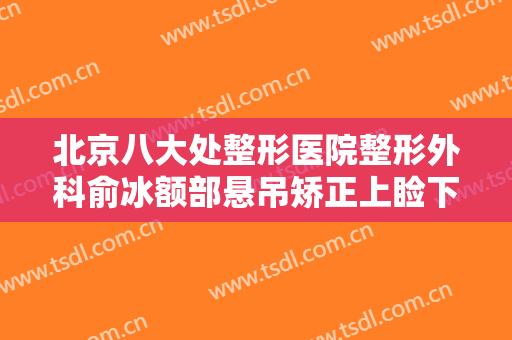 北京八大处整形医院整形外科俞冰额部悬吊矫正上睑下垂需要多少钱?有哪些优势?
