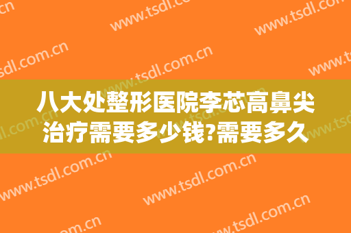 八大处整形医院李芯高鼻尖治疗需要多少钱?需要多久恢复?(北京八大处整鼻子大概多少钱)
