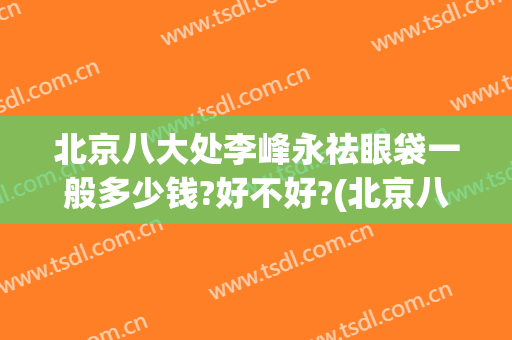 北京八大处李峰永祛眼袋一般多少钱?好不好?(北京八大处割眼袋多少钱)