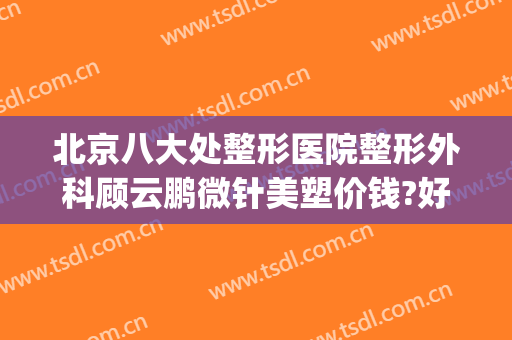 北京八大处整形医院整形外科顾云鹏微针美塑价钱?好不好?(北京医院整形美容科医生)