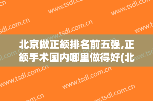 北京做正颌排名前五强,正颌手术国内哪里做得好(北京正颌手术医院排名)
