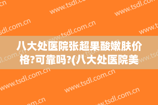 八大处医院张超果酸嫩肤价格?可靠吗?(八大处医院美容)