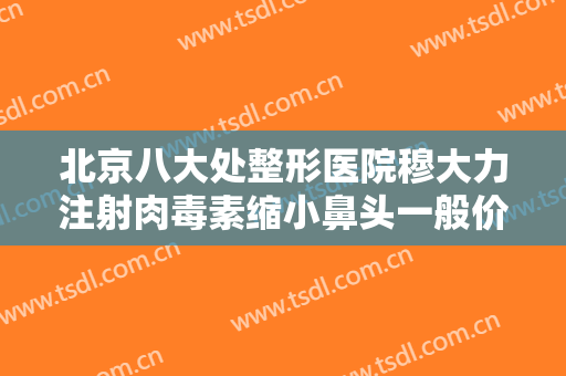 北京八大处整形医院穆大力注射肉毒素缩小鼻头一般价位是多少费用?需要多久恢复?