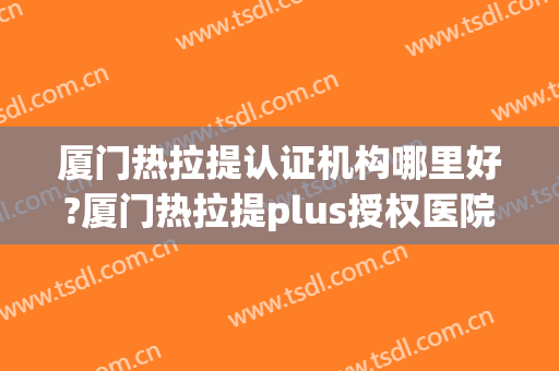 厦门热拉提认证机构哪里好?厦门热拉提plus授权医院名单大全(热拉提plus授权的医院)