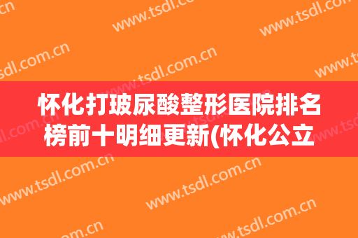 怀化打玻尿酸整形医院排名榜前十明细更新(怀化公立整形医院)