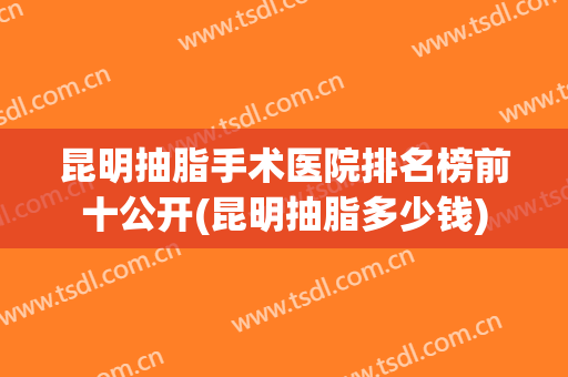 昆明抽脂手术医院排名榜前十公开(昆明抽脂多少钱)