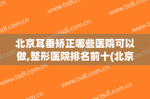 北京耳垂矫正哪些医院可以做,整形医院排名前十(北京耳部整形医院)
