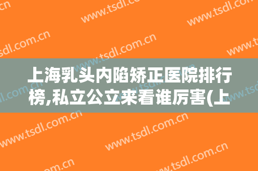上海乳头内陷矫正医院排行榜,私立公立来看谁厉害(上海最权威的矫正医院)