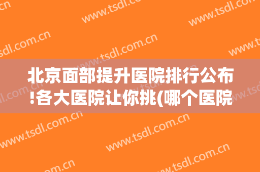 北京面部提升医院排行公布!各大医院让你挑(哪个医院做面部提升好)