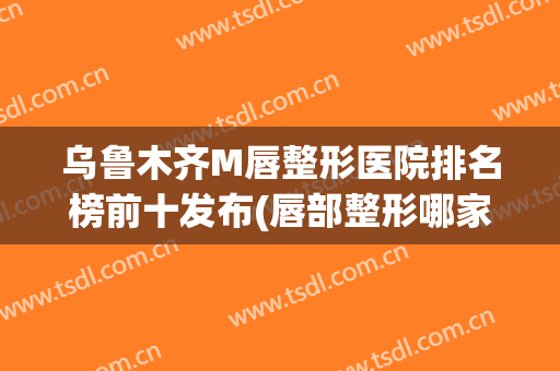 乌鲁木齐M唇整形医院排名榜前十发布(唇部整形哪家医院最好)