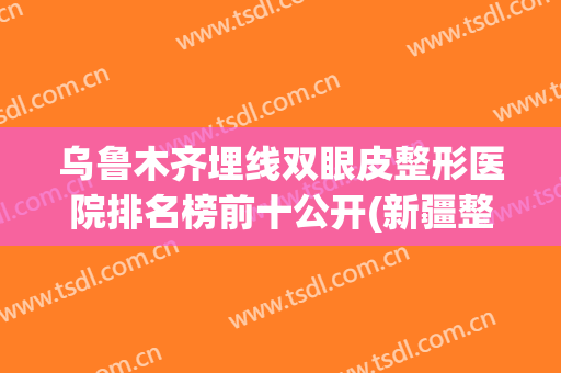 乌鲁木齐埋线双眼皮整形医院排名榜前十公开(新疆整形医院做双眼皮怎么样)