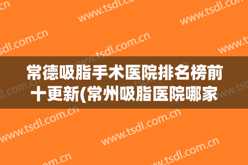 常德吸脂手术医院排名榜前十更新(常州吸脂医院哪家好)
