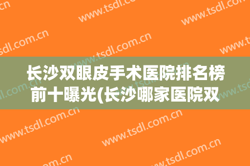 长沙双眼皮手术医院排名榜前十曝光(长沙哪家医院双眼皮手术最好)