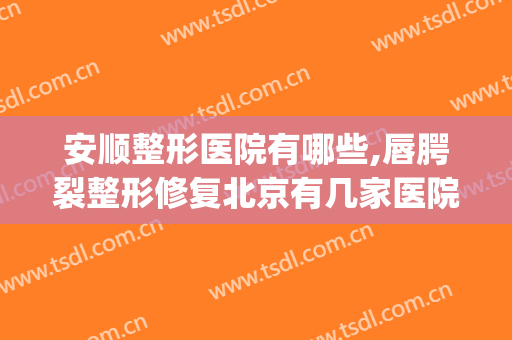 安顺整形医院有哪些,唇腭裂整形修复北京有几家医院(北京整形好医院)