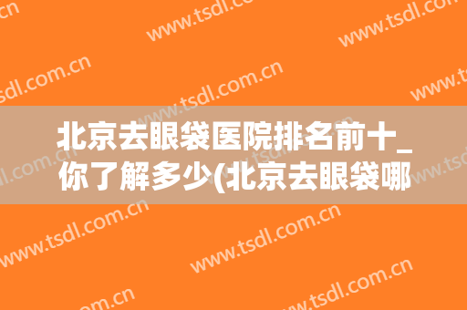 北京去眼袋医院排名前十_你了解多少(北京去眼袋哪家医院做得好,求推荐)
