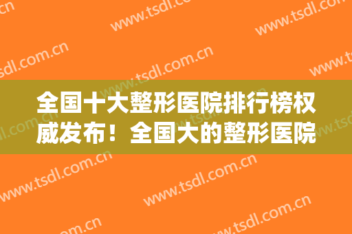 全国十大整形医院排行榜权威发布！全国大的整形医院(全国整形最好的医院)