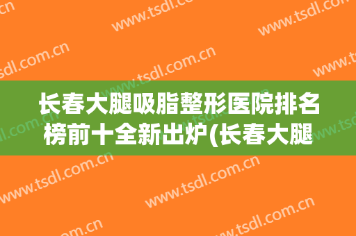 长春大腿吸脂整形医院排名榜前十全新出炉(长春大腿抽脂比较好的医院)