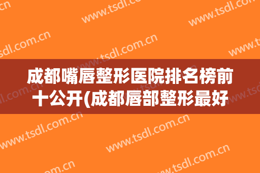 成都嘴唇整形医院排名榜前十公开(成都唇部整形最好的医生)