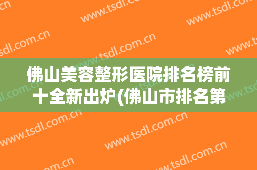 佛山美容整形医院排名榜前十全新出炉(佛山市排名第一的整形医院)