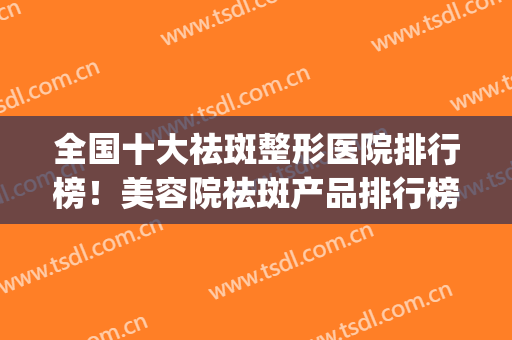 全国十大祛斑整形医院排行榜！美容院祛斑产品排行榜(全国有名的祛斑机构)