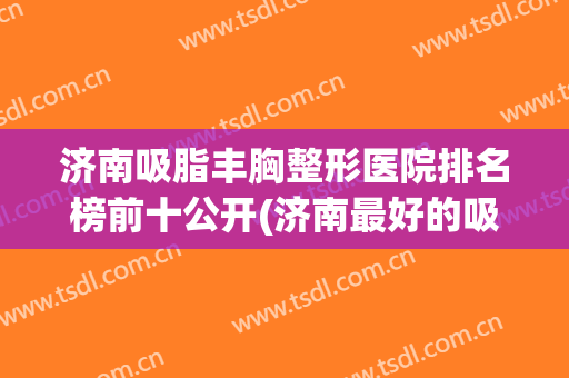 济南吸脂丰胸整形医院排名榜前十公开(济南最好的吸脂医院)