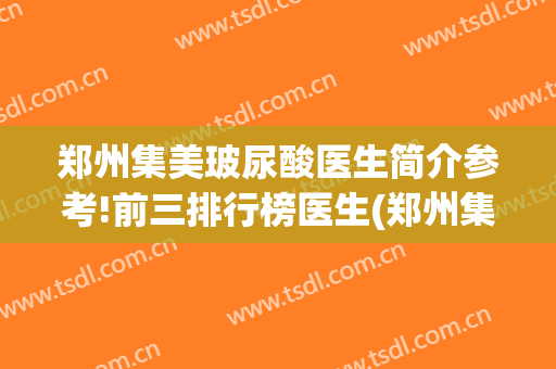 郑州集美玻尿酸医生简介参考!前三排行榜医生(郑州集美医院整容)