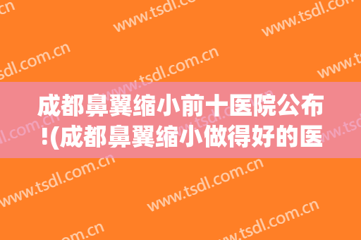 成都鼻翼缩小前十医院公布!(成都鼻翼缩小做得好的医生)