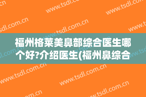 福州格莱美鼻部综合医生哪个好?介绍医生(福州鼻综合整形专家)