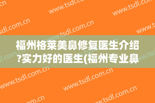 福州格莱美鼻修复医生介绍?实力好的医生(福州专业鼻整形医生)