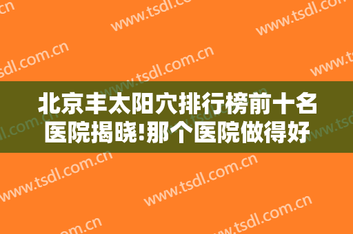 北京丰太阳穴排行榜前十名医院揭晓!那个医院做得好