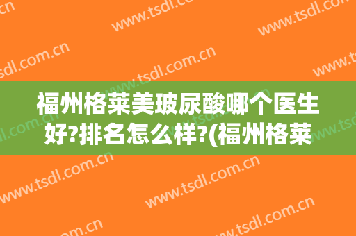 福州格莱美玻尿酸哪个医生好?排名怎么样?(福州格莱美医疗美容医院怎么样)