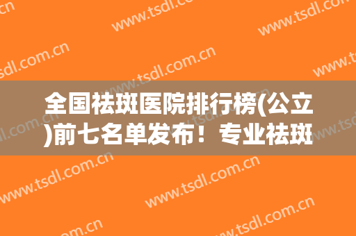 全国祛斑医院排行榜(公立)前七名单发布！专业祛斑医院