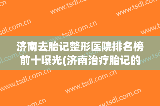 济南去胎记整形医院排名榜前十曝光(济南治疗胎记的医院哪家好)