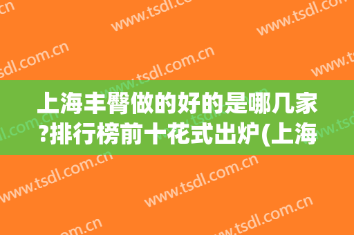 上海丰臀做的好的是哪几家?排行榜前十花式出炉(上海哪丰胸比较好)