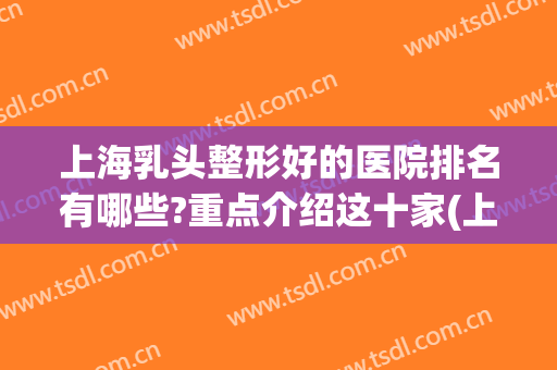 上海乳头整形好的医院排名有哪些?重点介绍这十家(上海乳腺医院排名前十名)