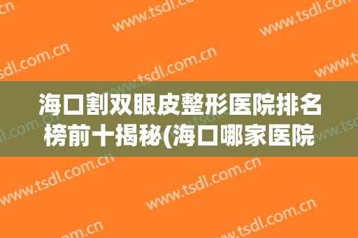 海口割双眼皮整形医院排名榜前十揭秘(海口哪家医院整形比较好)