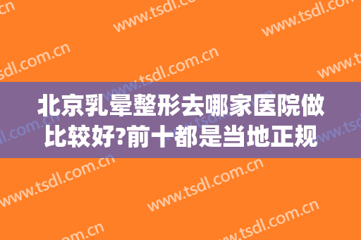 北京乳晕整形去哪家医院做比较好?前十都是当地正规医院(乳房整形哪个医院好)