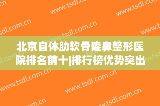 北京自体肋软骨隆鼻整形医院排名前十|排行榜优势突出(全肋软骨鼻整形)