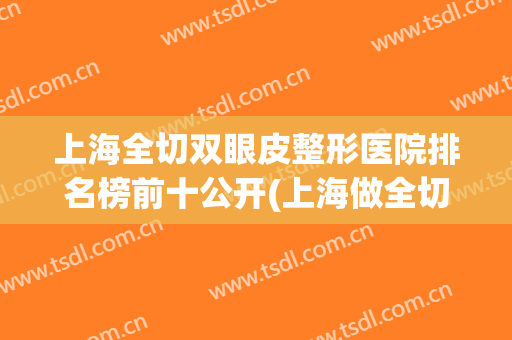 上海全切双眼皮整形医院排名榜前十公开(上海做全切双眼皮哪家医院好)