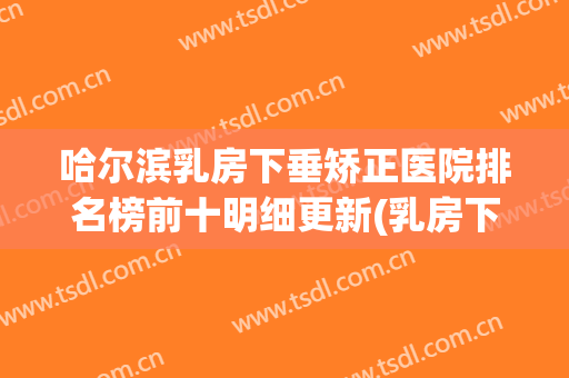 哈尔滨乳房下垂矫正医院排名榜前十明细更新(乳房下垂全国哪家医院做的好)